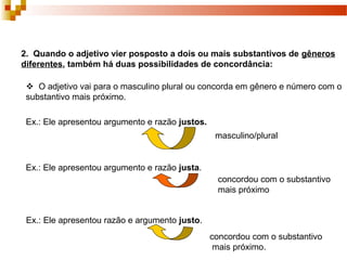 2. Quando o adjetivo vier posposto a dois ou mais substantivos de gêneros
diferentes, também há duas possibilidades de concordância:

  O adjetivo vai para o masculino plural ou concorda em gênero e número com o
 substantivo mais próximo.

 Ex.: Ele apresentou argumento e razão justos.
                                                  masculino/plural


 Ex.: Ele apresentou argumento e razão justa.
                                                  concordou com o substantivo
                                                  mais próximo


 Ex.: Ele apresentou razão e argumento justo.
                                                 concordou com o substantivo
                                                  mais próximo.
 