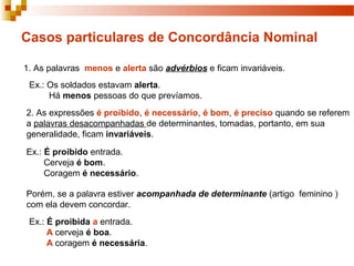 Casos particulares de Concordância Nominal

1. As palavras menos e alerta são advérbios e ficam invariáveis.
 Ex.: Os soldados estavam alerta.
      Há menos pessoas do que prevíamos.
2. As expressões é proibido, é necessário, é bom, é preciso quando se referem
a palavras desacompanhadas de determinantes, tomadas, portanto, em sua
generalidade, ficam invariáveis.

Ex.: É proibido entrada.
     Cerveja é bom.
     Coragem é necessário.

Porém, se a palavra estiver acompanhada de determinante (artigo feminino )
com ela devem concordar.
 Ex.: É proibida a entrada.
      A cerveja é boa.
      A coragem é necessária.
 