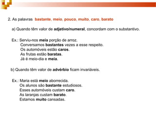 2. As palavras bastante, meio, pouco, muito, caro, barato

  a) Quando têm valor de adjetivo/numeral, concordam com o substantivo.

  Ex.: Serviu-nos meia porção de arroz.
       Conversamos bastantes vezes a esse respeito.
       Os automóveis estão caros.
       As frutas estão baratas.
       Já é meio-dia e meia.

 b) Quando têm valor de advérbio ficam invariáveis.

  Ex.: Maria está meio aborrecida.
       Os alunos são bastante estudiosos.
       Esses automóveis custam caro.
       As laranjas custam barato.
       Estamos muito cansadas.
 