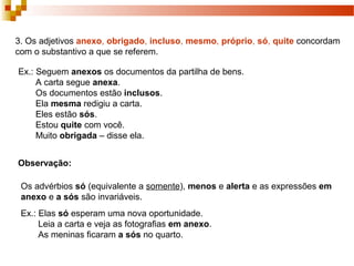 3. Os adjetivos anexo, obrigado, incluso, mesmo, próprio, só, quite concordam
com o substantivo a que se referem.

Ex.: Seguem anexos os documentos da partilha de bens.
     A carta segue anexa.
     Os documentos estão inclusos.
     Ela mesma redigiu a carta.
     Eles estão sós.
     Estou quite com você.
     Muito obrigada – disse ela.


Observação:

 Os advérbios só (equivalente a somente), menos e alerta e as expressões em
 anexo e a sós são invariáveis.
 Ex.: Elas só esperam uma nova oportunidade.
      Leia a carta e veja as fotografias em anexo.
      As meninas ficaram a sós no quarto.
 