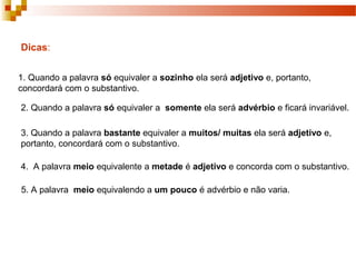 Dicas:


1. Quando a palavra só equivaler a sozinho ela será adjetivo e, portanto,
concordará com o substantivo.

2. Quando a palavra só equivaler a somente ela será advérbio e ficará invariável.

3. Quando a palavra bastante equivaler a muitos/ muitas ela será adjetivo e,
portanto, concordará com o substantivo.

4. A palavra meio equivalente a metade é adjetivo e concorda com o substantivo.

5. A palavra meio equivalendo a um pouco é advérbio e não varia.
 