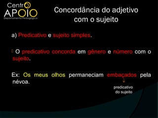 Concordância do adjetivo
                      com o sujeito
a) Predicativo e sujeito simples.

O predicativo concorda em gênero e número com o
sujeito.

Ex: Os meus olhos permaneciam embaçados pela
névoa.
                                    predicativo
                                     do sujeito
 