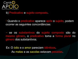 b) Predicativo e sujeito composto.

Quando o predicativo aparece após o sujeito, podem
ocorrer as seguintes concordâncias:

‒ se os substantivos do sujeito composto são do
mesmo gênero, o predicativo toma a forma plural no
gênero dos substantivos.

Ex: O ódio e o amor pareciam idênticos.
    As malas e as sacolas estavam pesadas.
 
