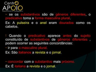 ‒ se os substantivos são de gêneros diferentes, o
predicativo toma a forma masculina plural.
Ex: A pulseira e o anel eram dourados como os
cabelos.

  Quando o predicativo aparece antes do sujeito
constituído de substantivos de gêneros diferentes ,
podem ocorrer as seguintes concordâncias:
‒ ir para o masculino plural.
Ex: São italianos a revista e o jornal.

‒concordar com o substantivo mais próximo.
Ex: É italiana a revista e o jornal.
 