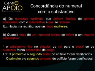Concordância do numeral
                      com o substantivo
a) Os numerais cardinais que sofrem flexões de gênero
concordam com o substantivo a que se referem.
Ex: Havia, na reunião, apenas duas mulheres.

b) Quando mais de um numeral ordinal se referir a um mesmo
substantivo:

 o substantivo fica no singular ou vai para o plural se os
numerais forem precedidos de artigo.
Ex: O primeiro e o segundo andar do edifício foram danificados.
  O primeiro e o segundo andares do edifício foram danificados.
 