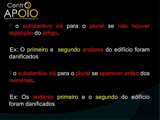  o substantivo irá para o plural se não houver
repetição do artigo.

Ex: O primeiro e segundo andares do edifício foram
danificados

o substantivo irá para o plural se aparecer antes dos
numerais.

Ex: Os andares primeiro e o segundo do edifício
foram danificados
 