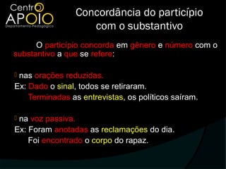Concordância do particípio
                    com o substantivo
      O particípio concorda em gênero e número com o
substantivo a que se refere:

nas orações reduzidas.
Ex: Dado o sinal, todos se retiraram.
    Terminadas as entrevistas, os políticos saíram.

na voz passiva.
Ex: Foram anotadas as reclamações do dia.
    Foi encontrado o corpo do rapaz.
 