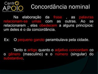 Concordância nominal
      Na elaboração da frase , as palavras
relacionam-se umas com as outras. Ao se
relacionarem , elas obedecem a alguns princípios:
um deles é o da concordância.

Ex:   O pequeno garoto perambulava pela cidade.

     Tanto o artigo quanto o adjetivo concordam co
o gênero (masculino) e o número (singular) do
substantivo.
 