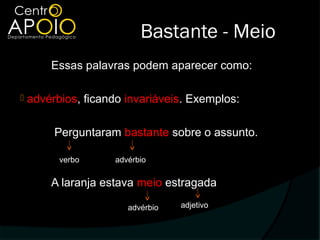 Bastante - Meio
        Essas palavras podem aparecer como:

   advérbios, ficando invariáveis. Exemplos:

         Perguntaram bastante sobre o assunto.

          verbo      advérbio

        A laranja estava meio estragada

                        advérbio   adjetivo
 