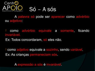Só – A sós
      A palavra só pode ser aparecer como advérbio
ou adjetivo:

   como advérbio equivale a somente,         ficando
invariável.
 Ex: Todos concordaram, só eles não.

como adjetivo equivale a sozinho, sendo variável.
Ex: As crianças permaneciam sós.

     A expressão a sós é invariável.
 