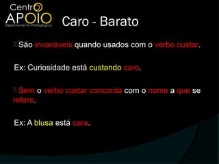 Caro - Barato
   São invariáveis quando usados com o verbo custar.

Ex: Curiosidade está custando caro.

 Sem o verbo custar concorda com o nome a que se
refere.

Ex: A blusa está cara.
 