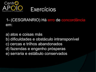 Exercícios
1- (CESGRANRIO) Há erro de concordância
em:

a) atos e coisas más
b) dificuldades e obstáculo intransponível
c) cercas e trilhos abandonados
d) fazendas e engenho prósperas
e) serraria e estábulo conservados
 