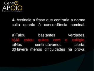 4- Assinale a frase que contraria a norma
culta quanto à concordância nominal.

a)Falou      bastantes      verdades.
b)Já estou quites com o colégio.
c)Nós      continuávamos       alerta.
d)Haverá menos dificuldades na prova.
 