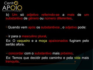 b) Um só adjetivo referindo-se a mais de um
substantivo de gênero ou número diferentes.

   Quando vem após os substantivos , o adjetivo pode:

‒ ir para o masculino plural.
Ex: O vaqueiro e a moça apaixonados fugiram pelo
sertão afora.

‒ concordar com o substantivo mais próximo.
Ex: Temos que decidir pelo caminho e pela vida mais
tranquila.
 
