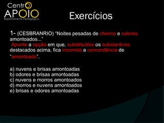 Exercícios
1- (CESBRANRIO) “Noites pesadas de cheiros e calores
amontoados...”
 Aponte a opção em que, substituídos os substantivos
destacados acima, fica incorreta a concordância de
“amontoado”.

a) nuvens e brisas amontoadas
b) odores e brisas amontoadas
c) nuvens e morros amontoados
d) morros e nuvens amontoados
e) brisas e odores amontoadas
 