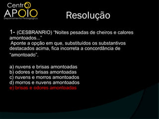 Resolução
1- (CESBRANRIO) “Noites pesadas de cheiros e calores
amontoados...”
 Aponte a opção em que, substituídos os substantivos
destacados acima, fica incorreta a concordância de
“amontoado”.

a) nuvens e brisas amontoadas
b) odores e brisas amontoadas
c) nuvens e morros amontoados
d) morros e nuvens amontoados
e) brisas e odores amontoadas
 