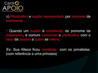 c) Predicativo e sujeito representado por pronome de
tratamento .

  Quando um sujeito é constituído de pronome de
tratamento, é comum concordar o predicativo com o
sexo da pessoa a quem se refere.

Ex: Sua Alteza ficou revoltada com os jornalistas.
(com referência a uma princesa)
 