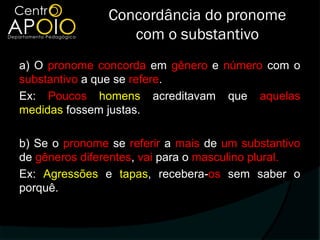 Concordância do pronome
                   com o substantivo
a) O pronome concorda em gênero e número com o
substantivo a que se refere.
Ex: Poucos homens acreditavam que aquelas
medidas fossem justas.

b) Se o pronome se referir a mais de um substantivo
de gêneros diferentes, vai para o masculino plural.
Ex: Agressões e tapas, recebera-os sem saber o
porquê.
 
