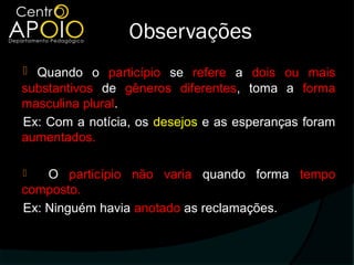 Observações
 Quando o particípio se refere a dois ou mais
substantivos de gêneros diferentes, toma a forma
masculina plural.
Ex: Com a notícia, os desejos e as esperanças foram
aumentados.

   O particípio não varia quando forma tempo
composto.
Ex: Ninguém havia anotado as reclamações.
 