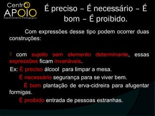 É preciso – É necessário – É
                  bom – É proibido.
      Com expressões desse tipo podem ocorrer duas
construções:

  com sujeito sem elemento determinante, essas
expressões ficam invariáveis.
Ex: É preciso álcool para limpar a mesa.
    É necessário segurança para se viver bem.
      É bom plantação de erva-cidreira para afugentar
formigas.
    É proibido entrada de pessoas estranhas.
 