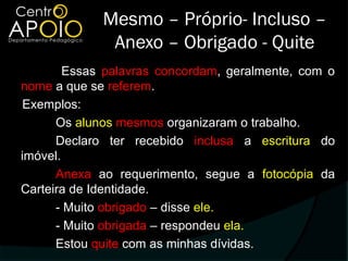 Mesmo – Próprio- Incluso –
              Anexo – Obrigado - Quite
        Essas palavras concordam, geralmente, com o
nome a que se referem.
Exemplos:
      Os alunos mesmos organizaram o trabalho.
      Declaro ter recebido inclusa a escritura do
imóvel.
      Anexa ao requerimento, segue a fotocópia da
Carteira de Identidade.
      - Muito obrigado – disse ele.
      - Muito obrigada – respondeu ela.
      Estou quite com as minhas dívidas.
 