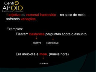 adjetivo ou numeral fracionário – no caso de meio - ,
sofrendo variações.

Exemplos:
    Fizeram bastantes perguntas sobre o assunto.

                 adjetivo   substantivo



      Era meio-dia e meia. (=meia hora)

                       numeral
 