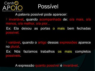 Possível
      A palavra possível pode aparecer:
 invariável, quando acompanhada de: o/a mais, o/a
menos, o/a melhor, o/a pior...
Ex: Ela deixou as portas o mais bem fechadas
possível.

variável, quando o artigo dessas expressões aparece
no plural.
Ex: Nós fazíamos trabalhos os mais completos
possíveis.

     A expressão quanto possível é invariável.
 