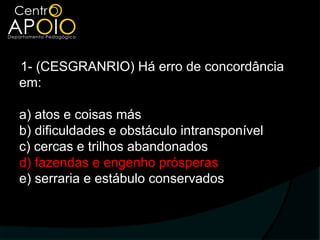 1- (CESGRANRIO) Há erro de concordância
em:

a) atos e coisas más
b) dificuldades e obstáculo intransponível
c) cercas e trilhos abandonados
d) fazendas e engenho prósperas
e) serraria e estábulo conservados
 