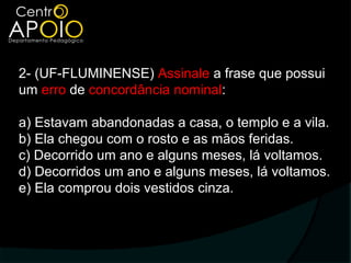 2- (UF-FLUMINENSE) Assinale a frase que possui
um erro de concordância nominal:

a) Estavam abandonadas a casa, o templo e a vila.
b) Ela chegou com o rosto e as mãos feridas.
c) Decorrido um ano e alguns meses, lá voltamos.
d) Decorridos um ano e alguns meses, lá voltamos.
e) Ela comprou dois vestidos cinza.
 