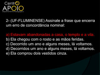 2- (UF-FLUMINENSE) Assinale a frase que encerra
um erro de concordância nominal:

a) Estavam abandonadas a casa, o templo e a vila.
b) Ela chegou com o rosto e as mãos feridas.
c) Decorrido um ano e alguns meses, lá voltamos.
d) Decorridos um ano e alguns meses, lá voltamos.
e) Ela comprou dois vestidos cinza.
 