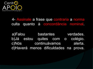 4- Assinale a frase que contraria a norma
culta quanto à concordância nominal.

a)Falou      bastantes      verdades.
b)Já estou quites com o colégio.
c)Nós      continuávamos       alerta.
d)Haverá menos dificuldades na prova.
 