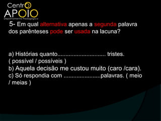 5- Em qual alternativa apenas a segunda palavra
dos parênteses pode ser usada na lacuna?


a) Histórias quanto.............................. tristes.
( possível / possíveis )
b) Aquela decisão me custou muito (caro /cara).
c) Só respondia com .......................palavras. ( meio
/ meias )
 
