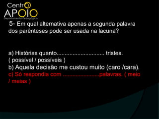 5- Em qual alternativa apenas a segunda palavra
dos parênteses pode ser usada na lacuna?


a) Histórias quanto.............................. tristes.
( possível / possíveis )
b) Aquela decisão me custou muito (caro /cara).
c) Só respondia com .......................palavras. ( meio
/ meias )
 