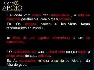  Quando vem antes dos substantivos , o adjetivo
concorda geralmente com o mais próximo.
Ex: Os antigos postes e luminárias foram
reconduzidos ao museu.

c) Mais de um adjetivo referindo-se a um só
substantivo.

 O substantivo vai para o plural sem que se repita o
artigo antes de cada adjetivo.
Ex: As populações mineira e sulista participaram da
feira do gado.
 