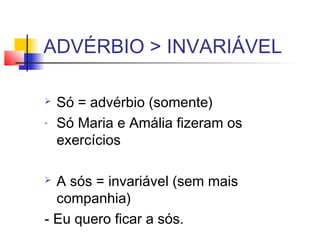 ADVÉRBIO > INVARIÁVEL
 Só = advérbio (somente)
- Só Maria e Amália fizeram os
exercícios
 A sós = invariável (sem mais
companhia)
- Eu quero ficar a sós.
 