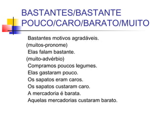 BASTANTES/BASTANTE
POUCO/CARO/BARATO/MUITO
Bastantes motivos agradáveis.
(muitos-pronome)
Elas falam bastante.
(muito-advérbio)
Compramos poucos legumes.
Elas gastaram pouco.
Os sapatos eram caros.
Os sapatos custaram caro.
A mercadoria é barata.
Aquelas mercadorias custaram barato.
 