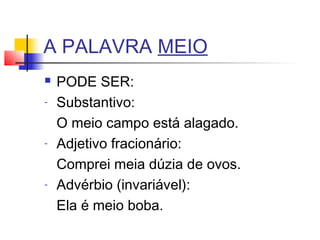 A PALAVRA MEIO
 PODE SER:
- Substantivo:
O meio campo está alagado.
- Adjetivo fracionário:
Comprei meia dúzia de ovos.
- Advérbio (invariável):
Ela é meio boba.
 
