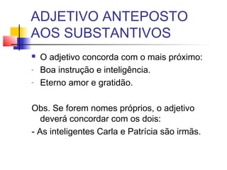 ADJETIVO ANTEPOSTO
AOS SUBSTANTIVOS
 O adjetivo concorda com o mais próximo:
- Boa instrução e inteligência.
- Eterno amor e gratidão.
Obs. Se forem nomes próprios, o adjetivo
deverá concordar com os dois:
- As inteligentes Carla e Patrícia são irmãs.
 