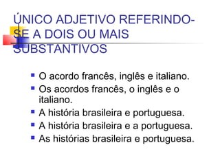 ÚNICO ADJETIVO REFERINDO-
SE A DOIS OU MAIS
SUBSTANTIVOS
 O acordo francês, inglês e italiano.
 Os acordos francês, o inglês e o
italiano.
 A história brasileira e portuguesa.
 A história brasileira e a portuguesa.
 As histórias brasileira e portuguesa.
 