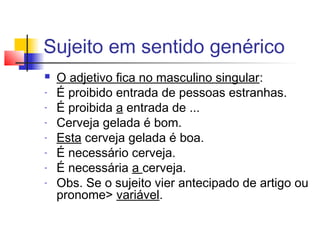 Sujeito em sentido genérico
 O adjetivo fica no masculino singular:
- É proibido entrada de pessoas estranhas.
- É proibida a entrada de ...
- Cerveja gelada é bom.
- Esta cerveja gelada é boa.
- É necessário cerveja.
- É necessária a cerveja.
- Obs. Se o sujeito vier antecipado de artigo ou
pronome> variável.
 