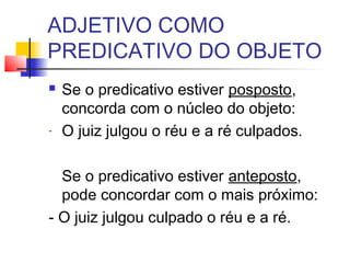 ADJETIVO COMO
PREDICATIVO DO OBJETO
 Se o predicativo estiver posposto,
concorda com o núcleo do objeto:
- O juiz julgou o réu e a ré culpados.
Se o predicativo estiver anteposto,
pode concordar com o mais próximo:
- O juiz julgou culpado o réu e a ré.
 
