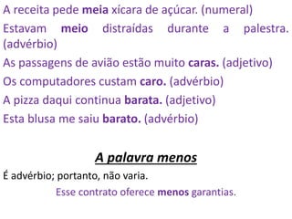 A receita pede meia xícara de açúcar. (numeral)
Estavam meio distraídas durante a palestra.
(advérbio)
As passagens de avião estão muito caras. (adjetivo)
Os computadores custam caro. (advérbio)
A pizza daqui continua barata. (adjetivo)
Esta blusa me saiu barato. (advérbio)
A palavra menos
É advérbio; portanto, não varia.
Esse contrato oferece menos garantias.
 