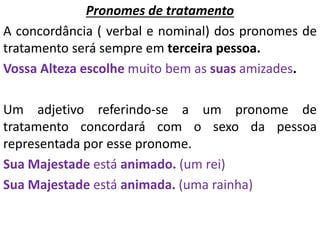 Pronomes de tratamento
A concordância ( verbal e nominal) dos pronomes de
tratamento será sempre em terceira pessoa.
Vossa Alteza escolhe muito bem as suas amizades.
Um adjetivo referindo-se a um pronome de
tratamento concordará com o sexo da pessoa
representada por esse pronome.
Sua Majestade está animado. (um rei)
Sua Majestade está animada. (uma rainha)
 