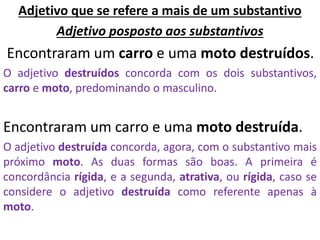 Adjetivo que se refere a mais de um substantivo
Adjetivo posposto aos substantivos
Encontraram um carro e uma moto destruídos.
O adjetivo destruídos concorda com os dois substantivos,
carro e moto, predominando o masculino.
Encontraram um carro e uma moto destruída.
O adjetivo destruída concorda, agora, com o substantivo mais
próximo moto. As duas formas são boas. A primeira é
concordância rígida, e a segunda, atrativa, ou rígida, caso se
considere o adjetivo destruída como referente apenas à
moto.
 