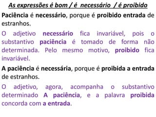 As expressões é bom / é necessário / é proibido
Paciência é necessário, porque é proibido entrada de
estranhos.
O adjetivo necessário fica invariável, pois o
substantivo paciência é tomado de forma não
determinada. Pelo mesmo motivo, proibido fica
invariável.
A paciência é necessária, porque é proibida a entrada
de estranhos.
O adjetivo, agora, acompanha o substantivo
determinado A paciência, e a palavra proibida
concorda com a entrada.
 