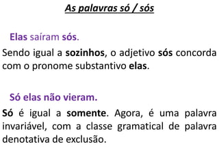 As palavras só / sós
Elas saíram sós.
Sendo igual a sozinhos, o adjetivo sós concorda
com o pronome substantivo elas.
Só elas não vieram.
Só é igual a somente. Agora, é uma palavra
invariável, com a classe gramatical de palavra
denotativa de exclusão.
 