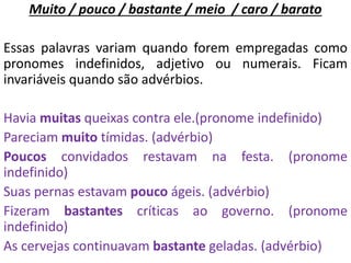 Muito / pouco / bastante / meio / caro / barato
Essas palavras variam quando forem empregadas como
pronomes indefinidos, adjetivo ou numerais. Ficam
invariáveis quando são advérbios.
Havia muitas queixas contra ele.(pronome indefinido)
Pareciam muito tímidas. (advérbio)
Poucos convidados restavam na festa. (pronome
indefinido)
Suas pernas estavam pouco ágeis. (advérbio)
Fizeram bastantes críticas ao governo. (pronome
indefinido)
As cervejas continuavam bastante geladas. (advérbio)
 