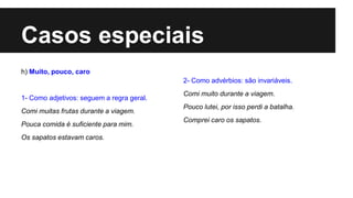 Casos especiais
h) Muito, pouco, caro
1- Como adjetivos: seguem a regra geral.
Comi muitas frutas durante a viagem.
Pouca comida é suficiente para mim.
Os sapatos estavam caros.
2- Como advérbios: são invariáveis.
Comi muito durante a viagem.
Pouco lutei, por isso perdi a batalha.
Comprei caro os sapatos.
 