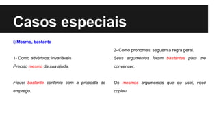Casos especiais
i) Mesmo, bastante
1- Como advérbios: invariáveis
Preciso mesmo da sua ajuda.
Fiquei bastante contente com a proposta de
emprego.
2- Como pronomes: seguem a regra geral.
Seus argumentos foram bastantes para me
convencer.
Os mesmos argumentos que eu usei, você
copiou.
 