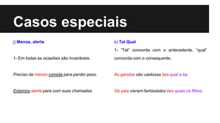 Casos especiais
j) Menos, alerta
1- Em todas as ocasiões são invariáveis.
Preciso de menos comida para perder peso.
Estamos alerta para com suas chamadas.
k) Tal Qual
1- “Tal” concorda com o antecedente, “qual”
concorda com o consequente.
As garotas são vaidosas tais qual a tia.
Os pais vieram fantasiados tais quais os filhos.
 